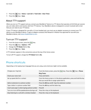 Page 562.Press the  key >  Status  > Last Call  or Total Calls  > Clear Timer .
3. Press the 
 key >  Save.
About TTY support When you turn on TTY support and you connect your BlackBerry® device to a TTY device that operates at 45.45 bits per second,
you can make calls to and receive calls from TTY devices. Your BlackBerry device is designed to convert received calls to text
that you can read on your TTY device.
If your TTY device is designed for use with a 2.5-mm headset jack, you must use an adapter accessory...