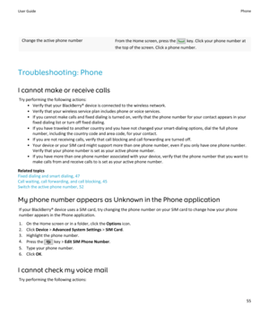 Page 57Change the active phone numberFrom the Home screen, press the  key. Click your phone number at
the top of the screen. Click a phone number.
Troubleshooting: Phone
I cannot make or receive calls Try performing the following actions: • Verify that your BlackBerry® device is connected to the wireless network.• Verify that your wireless service plan includes phone or voice services.• If you cannot make calls and fixed dialing is turned on, verify that the phone number for your contact appears in your fixed...