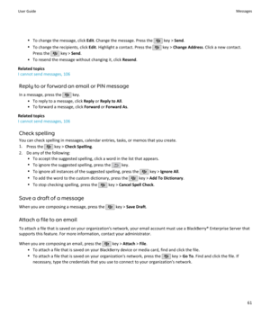 Page 63•To change the message, click  Edit. Change the message. Press the  key >  Send.
• To change the recipients, click  Edit. Highlight a contact. Press the 
 key >  Change Address . Click a new contact.
Press the 
 key >  Send.
• To resend the message without changing it, click  Resend.
Related topics
I cannot send messages, 106
Reply to or forward an email or PIN message
In a message, press the 
 key.
• To reply to a message, click  Reply or Reply to All .
• To forward a message, click  Forward or Forward...