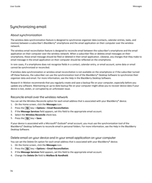 Page 76Synchronizing emailAbout synchronization
The wireless data synchronization feature is designed to synchronize organizer data (contacts, calendar entries, tasks, and memos) between a subscriber's BlackBerry® smartphone and the email application on their computer over the wireless
network.
The wireless email reconciliation feature is designed to reconcile email between the subscriber's smartphone and the email
application on their computer over the wireless network. When a subscriber files or...