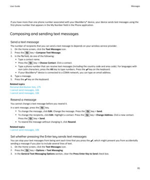 Page 83If you have more than one phone number associated with your BlackBerry® device, your device sends text messages using thefirst phone number that appears in the My Number field in the Phone application.
Composing and sending text messages Send a text messageThe number of recipients that you can send a text message to depends on your wireless service provider.
1. On the Home screen, click the  Text Messages icon.
2. Press the 
 key >  Compose Text Message .
3. In the  To field, do one of the following:
•...
