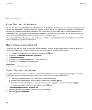 Page 92Attachments
About files and attachments You can view and download attachments and save them to the BlackBerry® device memory or on a media card. If your email
account uses a BlackBerry® Enterprise Server that supports accessing files on your organization's network, you can preview files from your organization's network and save the files to your device or attach them directly to email messages withoutdownloading them. You can use the Files application to view a list of all the files that are...