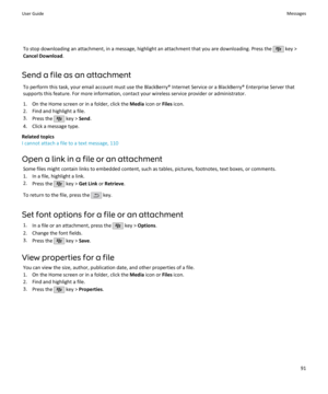 Page 93To stop downloading an attachment, in a message, highlight an attachment that you are downloading. Press the  key >
Cancel Download .
Send a file as an attachment To perform this task, your email account must use the BlackBerry® Internet Service or a BlackBerry® Enterprise Server that
supports this feature. For more information, contact your wireless service provider or administrator.
1. On the Home screen or in a folder, click the  Media icon or  Files icon.
2. Find and highlight a file.
3. Press the...