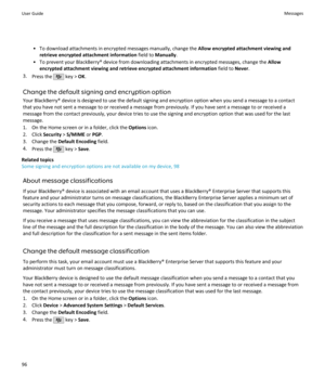 Page 98• To download attachments in encrypted messages manually, change the Allow encrypted attachment viewing and
retrieve encrypted attachment information  field to Manually .
• To prevent your BlackBerry® device from downloading attachments in encrypted messages, change the  Allow
encrypted attachment viewing and retrieve encrypted attachment information  field to Never.
3. Press the 
 key >  OK.
Change the default signing and encryption option Your BlackBerry® device is designed to use the default signing...