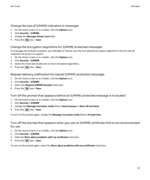 Page 99Change the size of S/MIME indicators in messages1. On the Home screen or in a folder, click the  Options icon.
2. Click  Security > S/MIME .
3. Change the  Message Viewer Icons  field.
4. Press the 
 key >  Save.
Change the encryption algorithms for S/MIME-protected messages If a message has multiple recipients, your BlackBerry® device uses the first selected encryption algorithm in the list that all
recipients are known to support.
1. On the Home screen or in a folder, click the  Options icon.
2. Click...