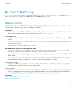 Page 11Welcome to BlackBerry!This is one of the many resources available to help you use your BlackBerry® device. You can look for answers in the Help application on the
Home screen of your device, or by pressing the  Menu key and clicking  Help in most applications.
Feature availability The following items affect the availability of features on your BlackBerry® device. The features discussed are meant as examples, and are not
inclusive of every feature that might or might not be available on your device....