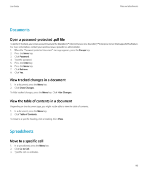 Page 101Documents
Open a password-protected .pdf file To perform this task, your email account must use the BlackBerry® Internet Service or a BlackBerry® Enterprise Server that supports this feature.
For more information, contact your wireless service provider or administrator.
1. When the "Password protected document" message appears, press the  Escape key.
2. Press the  Menu key.
3. Click  Password .
4. Type the password.
5. Press the  Enter key.
6. Press the  Menu key.
7. Click  Retrieve.
8. Click...