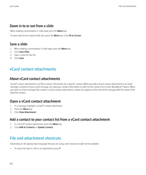 Page 104Zoom in to or out from a slideWhen viewing a presentation in slide view, press the  Menu key.
To zoom back to the original slide size, press the  Menu key. Click  Fit to Screen .
Save a slide 1. When viewing a presentation in slide view, press the  Menu key.
2. Click  Save Slide .
3. Type a name for the file.
4. Click  Save.
vCard contact attachments
About vCard contact attachments vCard® contact attachments (.vcf files) contain information for a specific contact. When you add a vCard contact attachment...