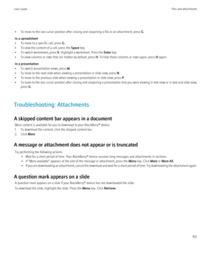 Page 105• To move to the last cursor position after closing and reopening a file or an attachment, press G.
In a spreadsheet
• To move to a specific cell, press  G.
• To view the content of a cell, press the  Space key.
• To switch worksheets, press  V. Highlight a worksheet. Press the  Enter key.
• To view columns or rows that are hidden by default, press  H. To hide these columns or rows again, press  H again.
In a presentation
• To switch presentation views, press  M.
• To move to the next slide when viewing...