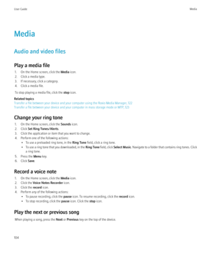 Page 106Media
Audio and video files
Play a media file 1. On the Home screen, click the  Media icon.
2. Click a media type.
3. If necessary, click a category.
4. Click a media file.
To stop playing a media file, click the  stop icon.
Related topics
Transfer a file between your device and your computer using the Roxio Media Manager, 122
Transfer a file between your device and your computer in mass storage mode or MTP, 123
Change your ring tone 1. On the Home screen, click the  Sounds icon.
2. Click  Set Ring...