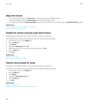 Page 108Adjust the volume• To increase the volume, press the  Volume Up key on the right side of your BlackBerry® device.
• To decrease the volume, press the  Volume Down key on the right side of your device.
• To mute the volume, press the  Play/Pause/Mute key on the top of your device. To turn off mute, press the  Play/Pause/Mute key again.
Related topics
Amplify the volume using the audio boost feature, 106
Improve sound quality for songs, 106
Amplify the volume using the audio boost feature Depending on your...