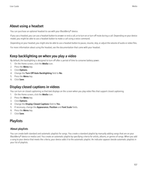 Page 109About using a headsetYou can purchase an optional headset to use with your BlackBerry® device.
If you use a headset, you can use a headset button to answer or end a call, or to turn on or turn off mute during a call. Depending on your device
model, you might be able to use a headset button to make a call using a voice command.
Depending on your headset, you might also be able to use a headset button to pause, resume, skip, or adjust the volume of audio or video files.
For more information about using the...