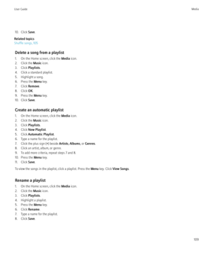 Page 11110. Click Save.
Related topics
Shuffle songs, 105
Delete a song from a playlist
1. On the Home screen, click the  Media icon.
2. Click the  Music icon.
3. Click  Playlists.
4. Click a standard playlist.
5. Highlight a song.
6. Press the  Menu key.
7. Click  Remove.
8. Click  OK.
9. Press the  Menu key.
10. Click  Save.
Create an automatic playlist
1. On the Home screen, click the  Media icon.
2. Click the  Music icon.
3. Click  Playlists.
4. Click  New Playlist .
5. Click  Automatic Playlist .
6. Type a...