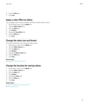 Page 1136. Press the Menu key.
7. Click  Save.
Apply a color effect to videos You can apply a sepia or black-and-white color effect to videos that you record.
1. On the Home screen, click the  Media icon.
2. Click the  Video Camera  icon.
3. Press the  Menu key.
4. Click  Options.
5. Change the  Color Effect field.
6. Press the  Menu key.
7. Click  Save.
Change the video size and format The larger the video, the more memory the video requires.
1. On the Home screen, click the  Media icon.
2. Click the  Video...