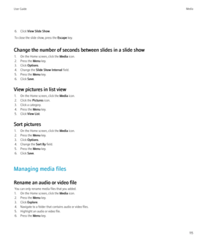 Page 1176. Click View Slide Show .
To close the slide show, press the  Escape key.
Change the number of seconds between slides in a slide show 1. On the Home screen, click the  Media icon.
2. Press the  Menu key.
3. Click  Options.
4. Change the  Slide Show Interval  field.
5. Press the  Menu key.
6. Click  Save.
View pictures in list view 1. On the Home screen, click the  Media icon.
2. Click the  Pictures icon.
3. Click a category.
4. Press the  Menu key.
5. Click  View List.
Sort pictures 1. On the Home...
