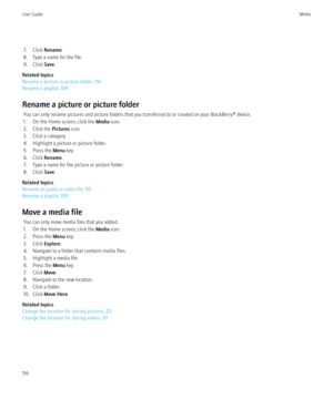 Page 1187. Click Rename.
8. Type a name for the file.
9. Click  Save.
Related topics
Rename a picture or picture folder, 116
Rename a playlist, 109
Rename a picture or picture folder You can only rename pictures and picture folders that you transferred to or created on your BlackBerry® device.
1. On the Home screen, click the  Media icon.
2. Click the  Pictures icon.
3. Click a category.
4. Highlight a picture or picture folder.
5. Press the  Menu key.
6. Click  Rename.
7. Type a name for the picture or picture...