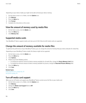 Page 120Depending on your device model, you might not be able to format your device memory.
1. On the Home screen or in a folder, click the  Options icon.
2. Click  Memory.
3. Press the  Menu key.
4. Click  Format.
5. Complete the instructions on the screen.
View the amount of memory used by media files 1. On the Home screen, click the  Media icon.
2. Press the  Menu key.
3. Click  Memory Use .
Supported media cards Your BlackBerry® device supports media card sizes up to 32 GB. Only microSD media cards are...