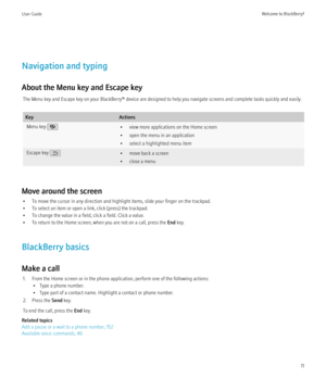 Page 13Navigation and typing
About the Menu key and Escape key The Menu key and Escape key on your BlackBerry® device are designed to help you navigate screens and complete tasks quickly and easily.
KeyActionsMenu key • view more applications on the Home screen
• open the menu in an application
• select a highlighted menu itemEscape key • move back a screen
• close a menu
Move around the screen
• To move the cursor in any direction and highlight items, slide your finger on the trackpad.
• To select an item or...