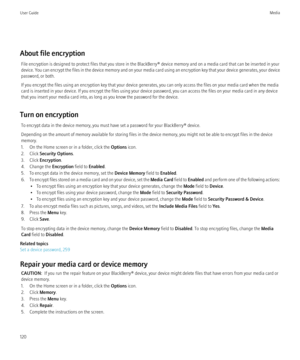 Page 122About file encryptionFile encryption is designed to protect files that you store in the BlackBerry® device memory and on a media card that can be inserted in your
device. You can encrypt the files in the device memory and on your media card using an encryption key that your device generates, your device
password, or both.
If you encrypt the files using an encryption key that your device generates, you can only access the files on your media card when the media
card is inserted in your device. If you...