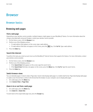 Page 131Browser
Browser basics
Browsing web pages Visit a web page
Depending on your wireless service provider, multiple browsers might appear on your BlackBerry® device. For more information about the
charges associated with using each browser, contact your wireless service provider.
1. On the Home screen, click the  Browser icon.
2. Perform one of the following actions: • If a web address field appears on the screen, type a web address.
• If a web address field does not appear on the screen, press the 
 key....