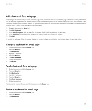 Page 135Add a bookmark for a web pageDepending on the browser that you used to visit a web page or add a bookmark, when you click the web page in the browser history or bookmark
list, the web page might open in the browser that you used to visit the web page and not the browser that you set as your default browser. Extra
fees might apply for using a different browser. For more information about the fees associated with each of the browsers that are available on
your BlackBerry® device, contact your wireless...