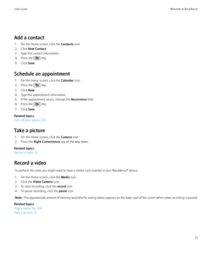 Page 15Add a contact1. On the Home screen, click the  Contacts icon.
2. Click  New Contact .
3. Type the contact information.
4. Press the 
 key.
5. Click  Save.
Schedule an appointment 1. On the Home screen, click the  Calendar icon.
2. Press the 
 key.
3. Click  New.
4. Type the appointment information.
5. If the appointment recurs, change the  Recurrence field.
6. Press the 
 key.
7. Click  Save.
Related topics
Turn off your device, 253
Take a picture 1. On the Home screen, click the  Camera icon.
2. Press...