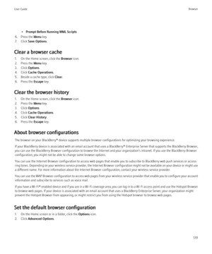 Page 141•Prompt Before Running WML Scripts
6. Press the  Menu key.
7. Click  Save Options .
Clear a browser cache 1. On the Home screen, click the  Browser icon.
2. Press the  Menu key.
3. Click  Options.
4. Click  Cache Operations .
5. Beside a cache type, click  Clear.
6. Press the  Escape key.
Clear the browser history 1. On the Home screen, click the  Browser icon.
2. Press the  Menu key.
3. Click  Options.
4. Click  Cache Operations .
5. Click  Clear History .
6. Press the  Escape key.
About browser...