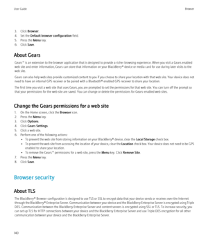 Page 1423. Click Browser.
4. Set the  Default browser configuration  field.
5. Press the  Menu key.
6. Click  Save.
About Gears Gears™ is an extension to the browser application that is designed to provide a richer browsing experience. When you visit a Gears enabled
web site and enter information, Gears can store that information on your BlackBerry® device or media card for use during later visits to the
web site.
Gears can also help web sites provide customized content to you if you choose to share your...