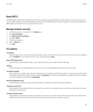 Page 143About WTLSThe WAP Browser configuration is designed to use WTLS to encrypt data that your BlackBerry® device sends and receives over the Internet
through a WAP gateway. Communication between your device and the WAP gateway is encrypted using WTLS. Communication between the
WAP gateway and content servers is encrypted using TLS or SSL.
Manage browser security 1. On the Home screen or in a folder, click the  Options icon.
2. Click  Security Options .
3. Click  Advanced Security Options .
4. Click  TLS or...