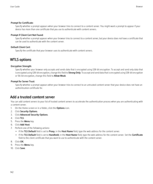 Page 144Prompt for Certificate:Specify whether a prompt appears when your browser tries to connect to a content server. You might want a prompt to appear if your
device has more than one certificate that you use to authenticate with content servers.
Prompt if Client Cert Not Found: Specify whether a prompt appears when your browser tries to connect to a content server, but your device does not have a certificate that
can be used to authenticate with the content server.
Default Client Cert: Specify the...