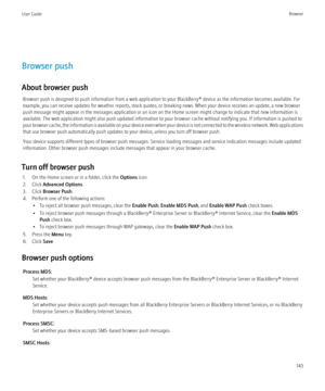 Page 145Browser push
About browser push Browser push is designed to push information from a web application to your BlackBerry® device as the information becomes available. For
example, you can receive updates for weather reports, stock quotes, or breaking news. When your device receives an update, a new browser
push message might appear in the messages application or an icon on the Home screen might change to indicate that new information is
available. The web application might also push updated information to...