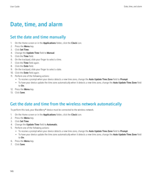 Page 148Date, time, and alarm
Set the date and time manually 1. On the Home screen or in the  Applications folder, click the  Clock icon.
2. Press the  Menu key.
3. Click  Set Time.
4. Change the  Update Time field to Manual.
5. Click the  Time field.
6. On the trackpad, slide your finger to select a time.
7. Click the  Time field again.
8. Click the  Date field.
9. On the trackpad, slide your finger to select a date.
10. Click the  Date field again.
11. Perform one of the following actions: • To receive a...