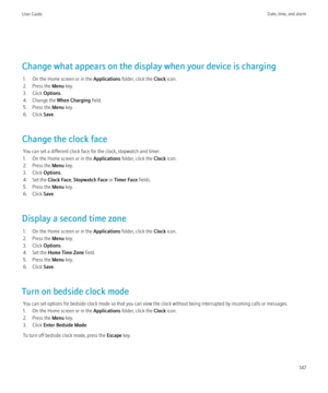 Page 149Change what appears on the display when your device is charging1. On the Home screen or in the  Applications folder, click the  Clock icon.
2. Press the  Menu key.
3. Click  Options.
4. Change the  When Charging field.
5. Press the  Menu key.
6. Click  Save.
Change the clock face You can set a different clock face for the clock, stopwatch and timer.
1. On the Home screen or in the  Applications folder, click the  Clock icon.
2. Press the  Menu key.
3. Click  Options.
4. Set the  Clock Face, Stopwatch...