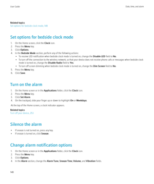 Page 150Related topics
Set options for bedside clock mode, 148
Set options for bedside clock mode 1. On the Home screen, click the  Clock icon.
2. Press the  Menu key.
3. Click  Options.
4. In the  Bedside Mode  section, perform any of the following actions:
• To receive LED notification when bedside clock mode is turned on, change the  Disable LED field to No.
• To turn off the connection to the wireless network, so that your device does not receive phone calls or messages when bedside clock mode is turned on,...