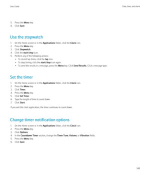 Page 1515. Press the Menu key.
6. Click  Save.
Use the stopwatch 1. On the Home screen or in the  Applications folder, click the  Clock icon.
2. Press the  Menu key.
3. Click  Stopwatch .
4. Click the  start/stop icon.
5. Perform any of the following actions: • To record lap times, click the  lap icon.
• To stop timing, click the  start/stop icon again.
• To send the results in a message, press the  Menu key. Click  Send Results . Click a message type.
Set the timer 1. On the Home screen or in the  Applications...