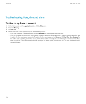 Page 152Troubleshooting: Date, time and alarm
The time on my device is incorrect 1. On the Home screen or in the  Applications folder, click the  Clock icon.
2. Press the  Menu key.
3. Click  Set Time.
4. On the Date/Time screen, try performing one of the following actions: • If you have traveled to a different time zone, set the  Time Zone field to display the correct time zone.
• If you are in a region that has recently made changes to daylight saving time or has switched to a different time zone, you might...