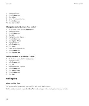Page 1565. Highlight a picture.
6. Press the  Menu key.
7. Click  Select.
8. Center the picture in the box.
9. Press the  Menu key.
10. Click  Crop and Save .
Change the caller ID picture for a contact
1. On the Home screen, click the  Contacts icon.
2. Highlight a contact.
3. Press the  Menu key.
4. Click  Edit.
5. Highlight the caller ID picture.
6. Press the  Menu key.
7. Click  Replace Picture .
8. Highlight a picture.
9. Press the  Menu key.
10. Click  Select.
11. Center the picture in the box.
12. Press...
