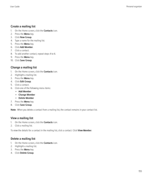 Page 157Create a mailing list
1. On the Home screen, click the  Contacts icon.
2. Press the  Menu key.
3. Click  New Group .
4. Type a name for the mailing list.
5. Press the  Menu key.
6. Click  Add Member .
7. Click a contact.
8. To add another contact, repeat steps 4 to 6.
9. Press the  Menu key.
10. Click  Save Group .
Change a mailing list
1. On the Home screen, click the  Contacts icon.
2. Highlight a mailing list.
3. Press the  Menu key.
4. Click  Edit Group .
5. Click a contact.
6. Click one of the...