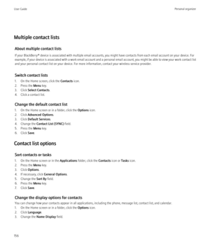 Page 158Multiple contact listsAbout multiple contact lists
If your BlackBerry® device is associated with multiple email accounts, you might have contacts from each email account on your device. For
example, if your device is associated with a work email account and a personal email account, you might be able to view your work contact list
and your personal contact list on your device. For more information, contact your wireless service provider.
Switch contact lists
1. On the Home screen, click the  Contacts...