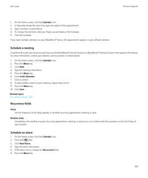 Page 1611. On the Home screen, click the Calendar icon.
2. In Day view, beside the start time, type the subject of the appointment.
3. Type a location in parentheses.
4. To change the end time, slide your finger up and down on the trackpad.
5. Click the trackpad.
If you have multiple calendars on your BlackBerry® device, the appointment appears in your default calendar.
Schedule a meeting
To perform this task, your email account must use the BlackBerry® Internet Service or a BlackBerry® Enterprise Server that...