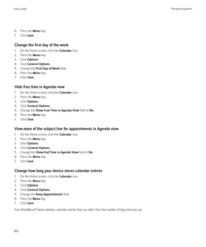 Page 1686. Press the Menu key.
7. Click  Save.
Change the first day of the week
1. On the Home screen, click the  Calendar icon.
2. Press the  Menu key.
3. Click  Options.
4. Click  General Options .
5. Change the  First Day of Week  field.
6. Press the  Menu key.
7. Click  Save.
Hide free time in Agenda view
1. On the Home screen, click the  Calendar icon.
2. Press the  Menu key.
3. Click  Options.
4. Click  General Options .
5. Change the  Show Free Time in Agenda View  field to No.
6. Press the  Menu key.
7....