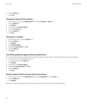 Page 1746. Press the Menu key.
7. Click  Save.
Change the snooze time for reminders
1. On the Home screen or in the  Applications folder, click the  Calendar or Tasks  icon.
2. Press the  Menu key.
3. Click  Options.
4. If necessary, click  General Options.
5. Change the  Snooze field.
6. Press the  Menu key.
7. Click  Save.
View tasks in a calendar
1. On the Home screen, click the  Calendar icon.
2. Press the  Menu key.
3. Click  Options.
4. Click  General Options .
5. Change the  Show Tasks field to Yes.
6....