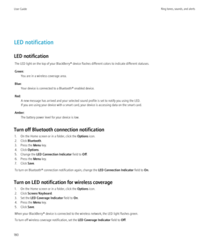 Page 182LED notification
LED notification The LED light on the top of your BlackBerry® device flashes different colors to indicate different statuses.
Green: You are in a wireless coverage area.
Blue: Your device is connected to a Bluetooth® enabled device.
Red: A new message has arrived and your selected sound profile is set to notify you using the LED.
If you are using your device with a smart card, your device is accessing data on the smart card.
Amber: The battery power level for your device is low.
Turn off...