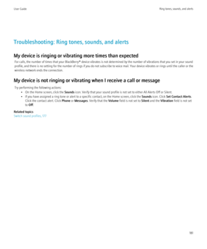 Page 183Troubleshooting: Ring tones, sounds, and alerts
My device is ringing or vibrating more times than expected For calls, the number of times that your BlackBerry® device vibrates is not determined by the number of vibrations that you set in your sound
profile, and there is no setting for the number of rings if you do not subscribe to voice mail. Your device vibrates or rings until the caller or the
wireless network ends the connection.
My device is not ringing or vibrating when I receive a call or message...