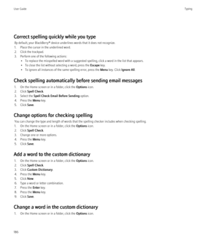 Page 188Correct spelling quickly while you typeBy default, your BlackBerry® device underlines words that it does not recognize.
1. Place the cursor in the underlined word.
2. Click the trackpad.
3. Perform one of the following actions: • To replace the misspelled word with a suggested spelling, click a word in the list that appears.
• To close the list without selecting a word, press the  Escape key.
• To ignore all instances of the same spelling error, press the  Menu key. Click  Ignore All.
Check spelling...
