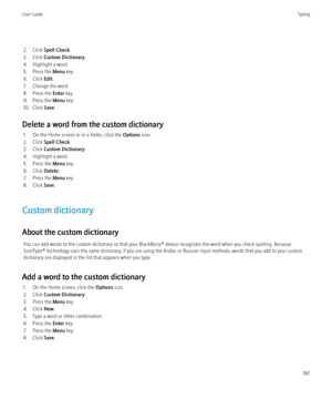 Page 1892. Click Spell Check .
3. Click  Custom Dictionary .
4. Highlight a word.
5. Press the  Menu key.
6. Click  Edit.
7. Change the word.
8. Press the  Enter key.
9. Press the  Menu key.
10. Click  Save.
Delete a word from the custom dictionary 1. On the Home screen or in a folder, click the  Options icon.
2. Click  Spell Check .
3. Click  Custom Dictionary .
4. Highlight a word.
5. Press the  Menu key.
6. Click  Delete.
7. Press the  Menu key.
8. Click  Save.
Custom dictionary
About the custom dictionary...