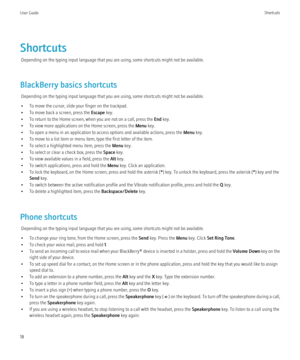 Page 20ShortcutsDepending on the typing input language that you are using, some shortcuts might not be available.
BlackBerry basics shortcuts Depending on the typing input language that you are using, some shortcuts might not be available.
• To move the cursor, slide your finger on the trackpad.
• To move back a screen, press the  Escape key.
• To return to the Home screen, when you are not on a call, press the  End key.
• To view more applications on the Home screen, press the  Menu key.
• To open a menu in an...