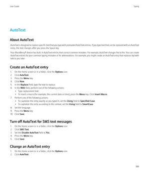 Page 191AutoText
About AutoText AutoText is designed to replace specific text that you type with preloaded AutoText entries. If you type text that can be replaced with an AutoText
entry, the text changes after you press the Space key.
Your BlackBerry® device has built-in AutoText entries that correct common mistakes. For example, AutoText changes hte to the. You can create
AutoText entries for your common typing mistakes or for abbreviations. For example, you might create an AutoText entry that replaces ttyl...