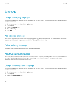 Page 194Language
Change the display language To perform this task, you must have more than one language on your BlackBerry® device. For more information, contact your wireless service
provider or administrator.
1. On the Home screen or in a folder, click the  Options icon.
2. Click  Language .
3. Change the  Language field.
4. Press the  Menu key.
5. Click  Save.
Add a display language You can add a display language using the application loader tool of the BlackBerry® Desktop Manager. For more information about...