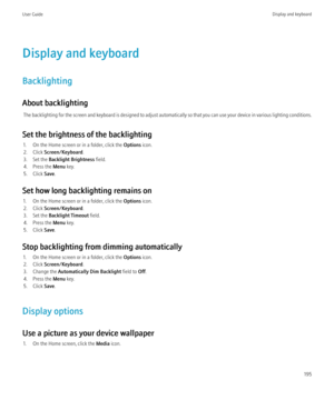 Page 197Display and keyboard
Backlighting
About backlighting The backlighting for the screen and keyboard is designed to adjust automatically so that you can use your device in various lighting conditions.
Set the brightness of the backlighting 1. On the Home screen or in a folder, click the  Options icon.
2. Click  Screen/Keyboard .
3. Set the  Backlight Brightness  field.
4. Press the  Menu key.
5. Click  Save.
Set how long backlighting remains on 1. On the Home screen or in a folder, click the  Options icon....